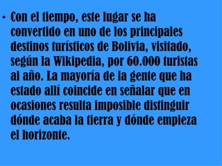 Con el tiempo, este lugar se ha convertido en uno de los principales destinos turísticos de Bolivia, visitado, según la Wikipedia, por 60.000 turistas al año. La mayoría de la gente que ha estado allí coincide en señalar que en ocasiones resulta imposible distinguir dónde acaba la tierra y dónde empieza el horizonte. 