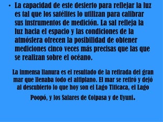 La inmensa llanura es el resultado de la retirada del gran mar que llenaba todo el altiplano. El mar se retiró y dejó al descubierto lo que hoy son el Lago Titicaca, el Lago Poopó, y los Salares de Coipasa y de Uyuni . La capacidad de este desierto para reflejar la luz es tal que los satélites lo utilizan para calibrar sus instrumentos de medición. La sal refleja la luz hacia el espacio y las condiciones de la atmósfera ofrecen la posibilidad de obtener mediciones cinco veces más precisas que las que se realizan sobre el océano. 