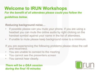Welcome to IRUN WorkshopsFor the benefit of all attendees please could you follow the guidelines below. Reducing background noise… If possible please can you mute your phone. If you are using a headset you can mute the online audio by right clicking on the handset symbol against your name in the list of attendees. If unable to mute please keep background noise to a minimum. If you are experiencing the following problems please close the call and reconnect; You are unable to connect to the meeting You cannot see the presenters screen You cannot hear clearly.  There will be a Q&A session during the final 10 minutes 