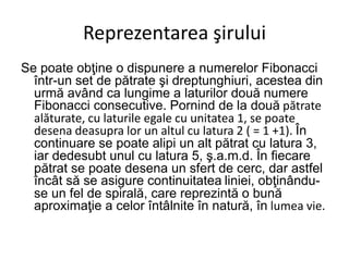 Reprezentarea şirului
Se poate obţine o dispunere a numerelor Fibonacci
într-un set de pătrate şi dreptunghiuri, acestea din
urmă având ca lungime a laturilor două numere
Fibonacci consecutive. Pornind de la două pătrate
alăturate, cu laturile egale cu unitatea 1, se poate
desena deasupra lor un altul cu latura 2 ( = 1 +1). În
continuare se poate alipi un alt pătrat cu latura 3,
iar dedesubt unul cu latura 5, ş.a.m.d. În fiecare
pătrat se poate desena un sfert de cerc, dar astfel
încât să se asigure continuitatea liniei, obţinându-
se un fel de spirală, care reprezintă o bună
aproximaţie a celor întâlnite în natură, în lumea vie.
 
