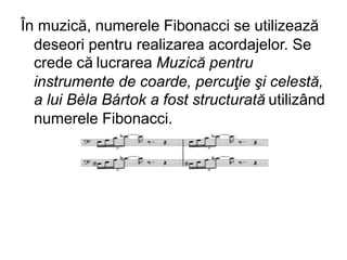 În muzică, numerele Fibonacci se utilizează
deseori pentru realizarea acordajelor. Se
crede că lucrarea Muzică pentru
instrumente de coarde, percuţie şi celestă,
a lui Bèla Bártok a fost structurată utilizând
numerele Fibonacci.
 