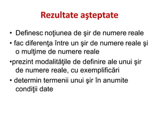 Rezultate aşteptate
• Definesc noţiunea de şir de numere reale
• fac diferenţa între un şir de numere reale şi
o mulţime de numere reale
•prezint modalităţile de definire ale unui şir
de numere reale, cu exemplificări
• determin termenii unui şir în anumite
condiţii date
 