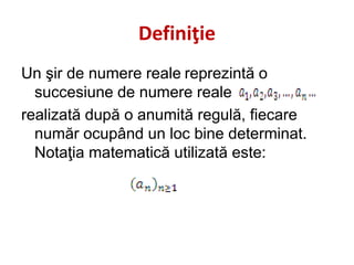 Definiţie
Un şir de numere reale reprezintă o
succesiune de numere reale
realizată după o anumită regulă, fiecare
număr ocupând un loc bine determinat.
Notaţia matematică utilizată este:
 