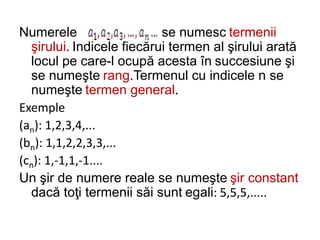 Numerele se numesc termenii
şirului. Indicele fiecărui termen al şirului arată
locul pe care-l ocupă acesta în succesiune şi
se numeşte rang.Termenul cu indicele n se
numeşte termen general.
Exemple
(an): 1,2,3,4,...
(bn): 1,1,2,2,3,3,...
(cn): 1,-1,1,-1....
Un şir de numere reale se numeşte şir constant
dacă toţi termenii săi sunt egali: 5,5,5,.....
 