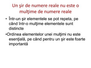 Un şir de numere reale nu este o
mulţime de numere reale
• Într-un şir elementele se pot repeta, pe
când într-o mulţime elementele sunt
distincte
•Ordinea elementelor unei mulţimi nu este
esenţială, pe când pentru un şir este foarte
importantă
 