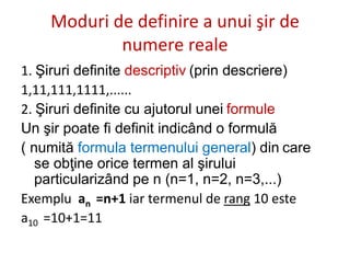 Moduri de definire a unui şir de
numere reale
1. Şiruri definite descriptiv (prin descriere)
1,11,111,1111,......
2. Şiruri definite cu ajutorul unei formule
Un şir poate fi definit indicând o formulă
( numită formula termenului general) din care
se obţine orice termen al şirului
particularizând pe n (n=1, n=2, n=3,...)
Exemplu an =n+1 iar termenul de rang 10 este
a10 =10+1=11
 