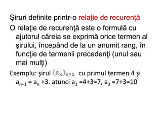 Şiruri definite printr-o relaţie de recurenţă
O relaţie de recurenţă este o formulă cu
ajutorul căreia se exprimă orice termen al
şirului, începând de la un anumit rang, în
funcţie de termenii precedenţi (unul sau
mai mulţi)
Exemplu: şirul cu primul termen 4 şi
an+1 = an +3. atunci a2 =4+3=7, a3 =7+3=10
 