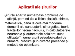 Aplicaţii ale şirurilor
Şirurile apar în numeroase probleme de
ştiinţă, pornind de la fizica clasică, chimie,
matematică, până la cele mai moderne
domenii ale cunoaşterii: sinergetica, teoria
fractalilor, teoria haosului, în calculatoarele
neuronale şi automatele celulare; sunt
utilizate în generatorii pseudoaleatori de
numere, precum şi în diverse procedee şi
metode de optimizare.
 