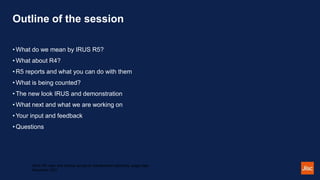 Outline of the session
• What do we mean by IRUS R5?
• What about R4?
• R5 reports and what you can do with them
• What is being counted?
• The new look IRUS and demonstration
• What next and what we are working on
• Your input and feedback
• Questions
IRUS R5: open and flexible access to standardised repository usage data -
November 2021
 