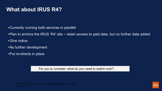 What about IRUS R4?
•Currently running both services in parallel
•Plan to archive the IRUS ‘R4’ site – retain access to past data, but no further data added
•Give notice
•No further development
•Put re-directs in place
IRUS R5: open and flexible access to standardised repository usage data -
November 2021
For you to consider: what do you need to switch over?
 