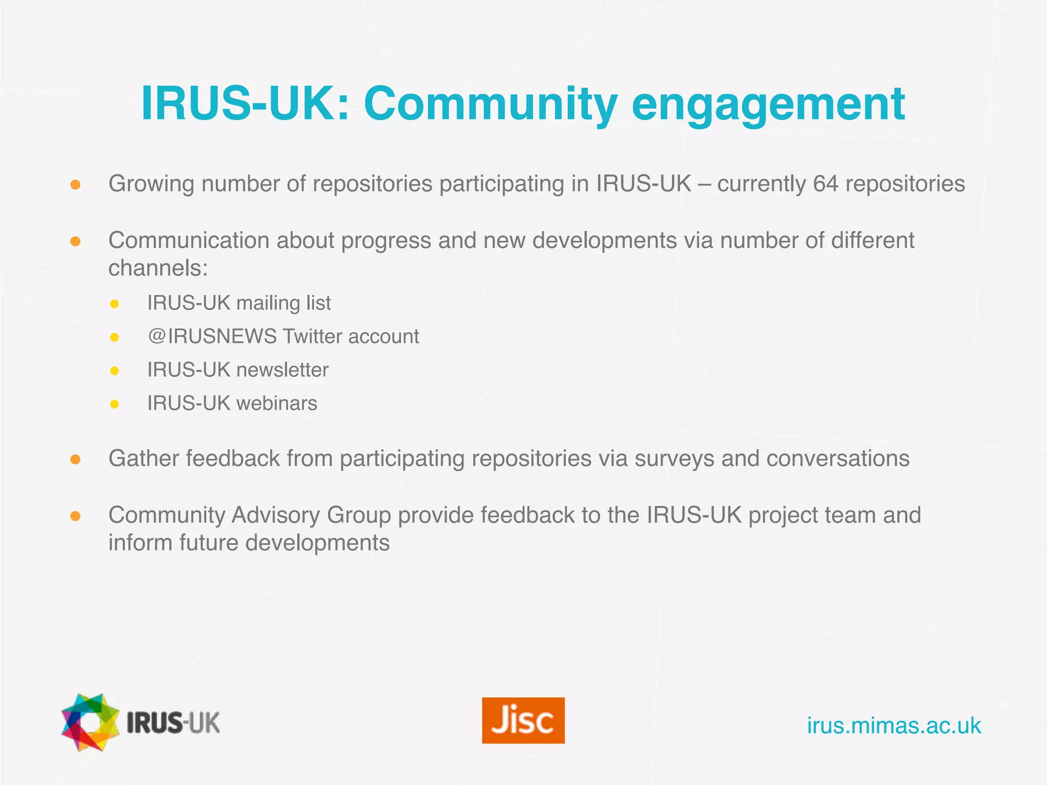 irus.mimas.ac.ukirus.mimas.ac.uk
IRUS-UK: Community engagement
● Growing number of repositories participating in IRUS-UK – currently 64 repositories
● Communication about progress and new developments via number of different
channels:
● IRUS-UK mailing list
● @IRUSNEWS Twitter account
● IRUS-UK newsletter
● IRUS-UK webinars
● Gather feedback from participating repositories via surveys and conversations
● Community Advisory Group provide feedback to the IRUS-UK project team and
inform future developments
 