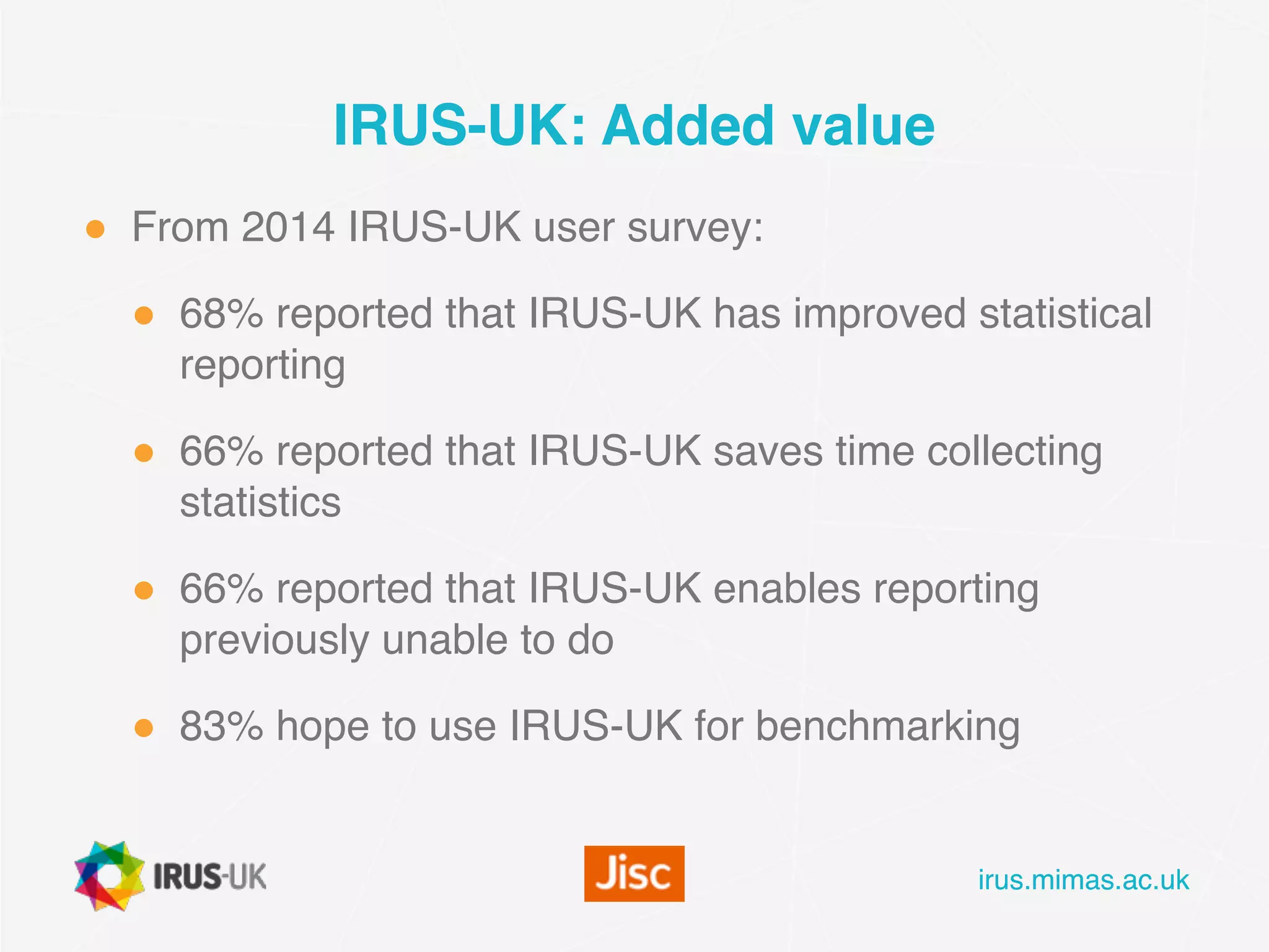 irus.mimas.ac.ukirus.mimas.ac.uk
IRUS-UK: Added value
● From 2014 IRUS-UK user survey:
● 68% reported that IRUS-UK has improved statistical
reporting
● 66% reported that IRUS-UK saves time collecting
statistics
● 66% reported that IRUS-UK enables reporting
previously unable to do
● 83% hope to use IRUS-UK for benchmarking
 