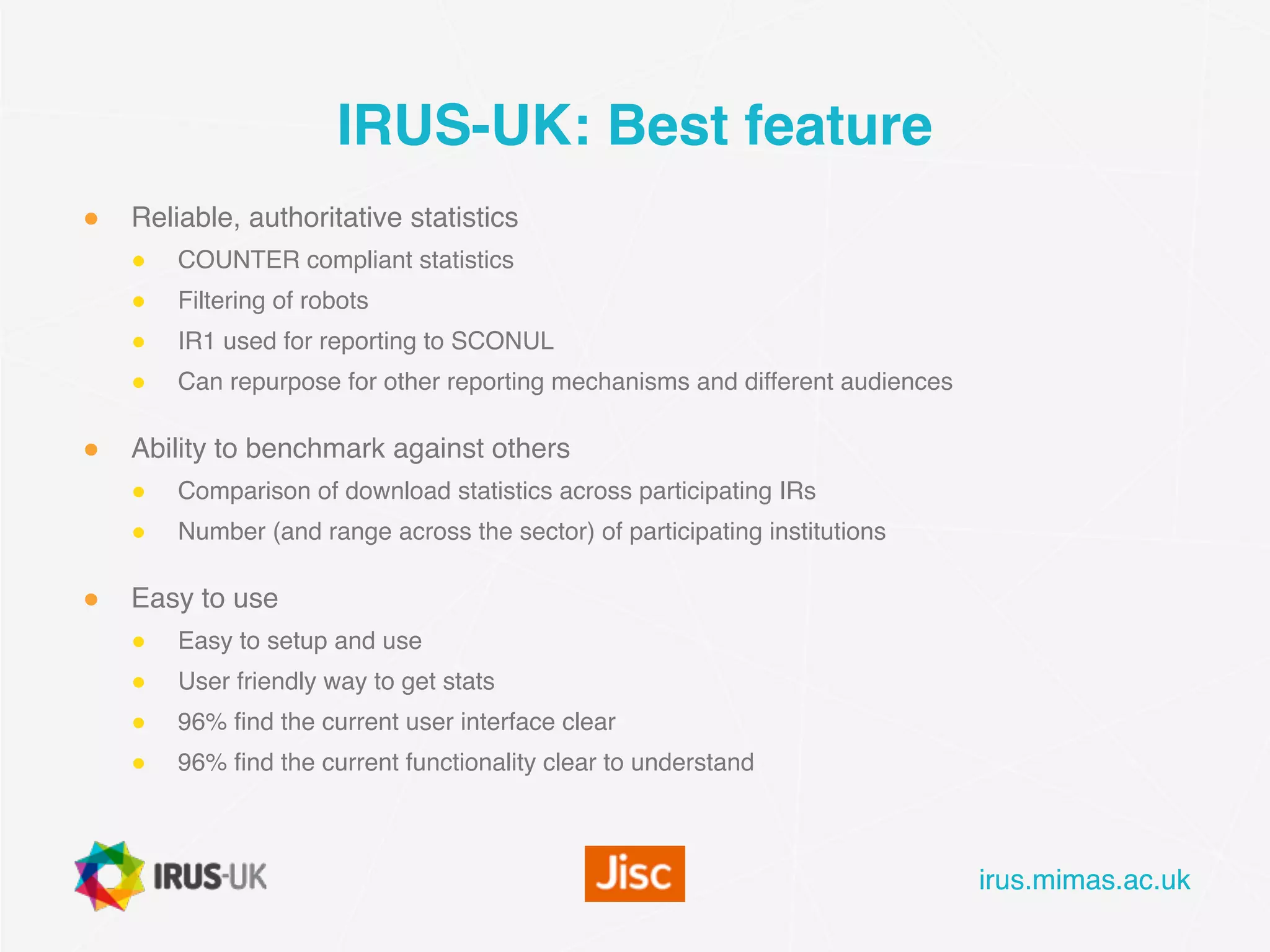 irus.mimas.ac.ukirus.mimas.ac.uk
IRUS-UK: Best feature
● Reliable, authoritative statistics
● COUNTER compliant statistics
● Filtering of robots
● IR1 used for reporting to SCONUL
● Can repurpose for other reporting mechanisms and different audiences
● Ability to benchmark against others
● Comparison of download statistics across participating IRs
● Number (and range across the sector) of participating institutions
● Easy to use
● Easy to setup and use
● User friendly way to get stats
● 96% find the current user interface clear
● 96% find the current functionality clear to understand
 