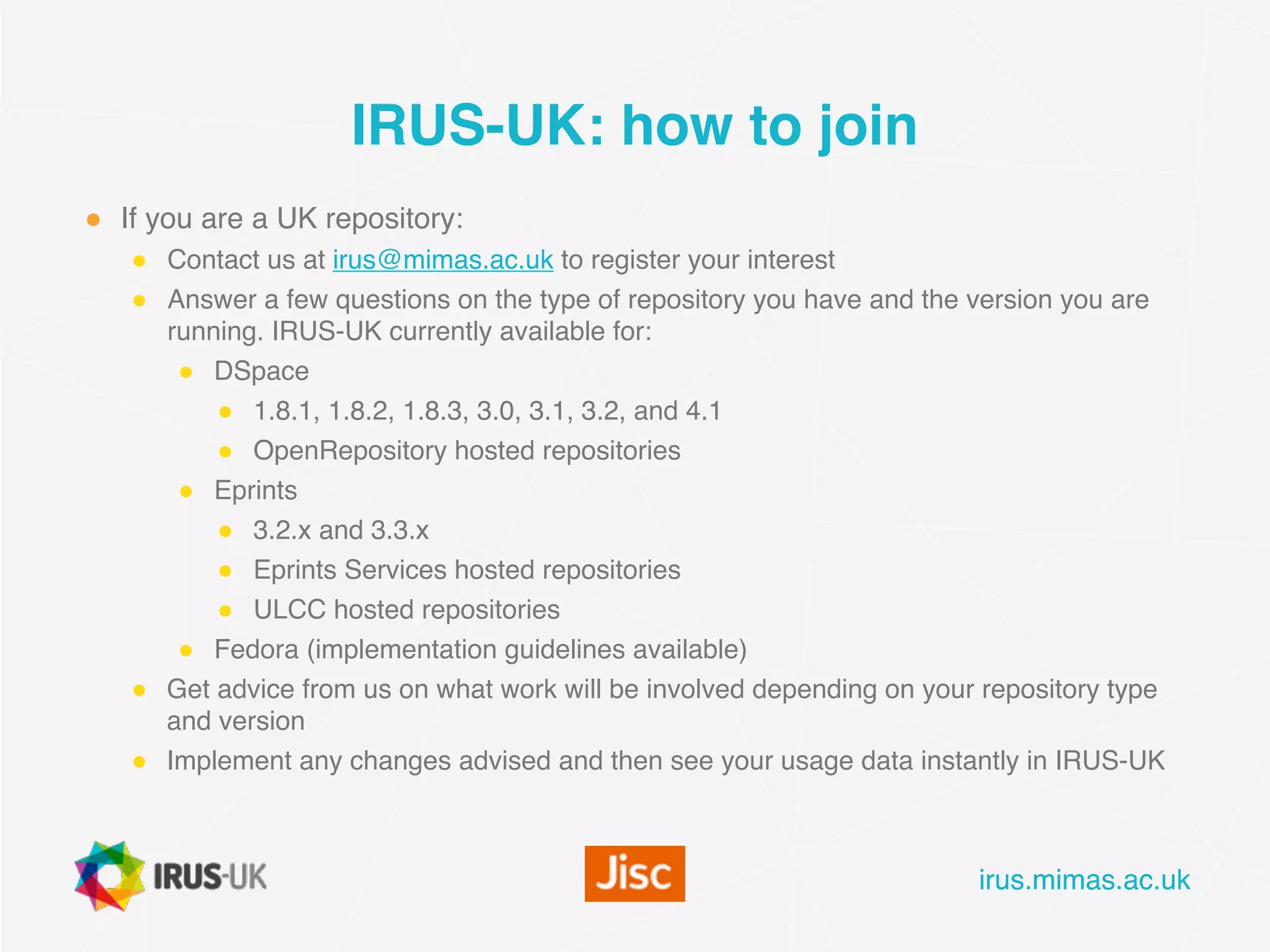 irus.mimas.ac.ukirus.mimas.ac.uk
IRUS-UK: how to join
● If you are a UK repository:
● Contact us at irus@mimas.ac.uk to register your interest
● Answer a few questions on the type of repository you have and the version you are
running. IRUS-UK currently available for:
● DSpace
● 1.8.1, 1.8.2, 1.8.3, 3.0, 3.1, 3.2, and 4.1
● OpenRepository hosted repositories
● Eprints
● 3.2.x and 3.3.x
● Eprints Services hosted repositories
● ULCC hosted repositories
● Fedora (implementation guidelines available)
● Get advice from us on what work will be involved depending on your repository type
and version
● Implement any changes advised and then see your usage data instantly in IRUS-UK
 
