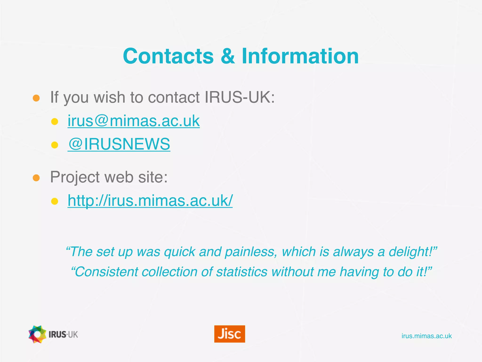 irus.mimas.ac.uk
Contacts & Information
● If you wish to contact IRUS-UK: 
● irus@mimas.ac.uk
● @IRUSNEWS
● Project web site:
● http://irus.mimas.ac.uk/

“The set up was quick and painless, which is always a delight!”
“Consistent collection of statistics without me having to do it!”
 