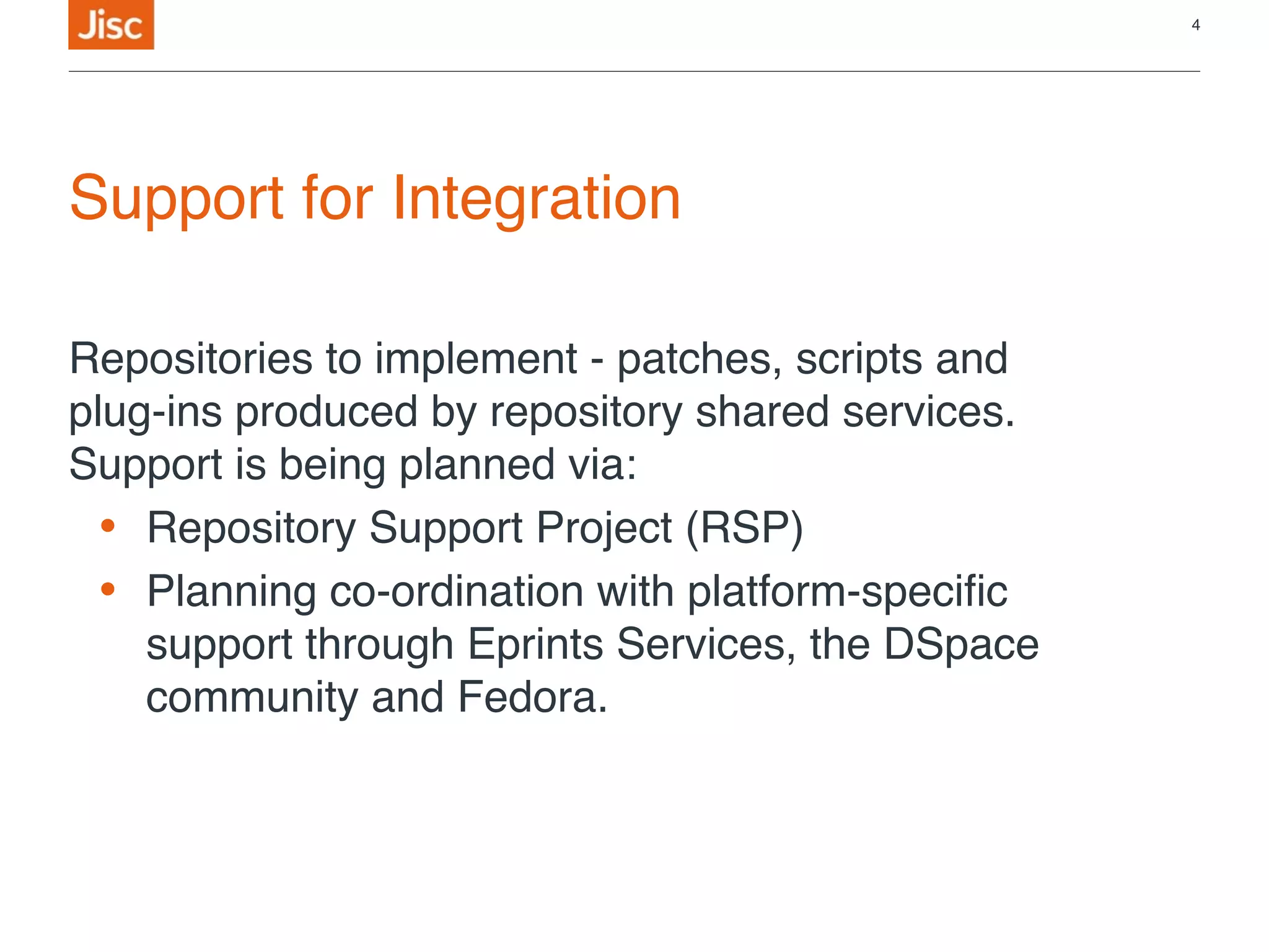 Support for Integration
Repositories to implement - patches, scripts and
plug-ins produced by repository shared services.
Support is being planned via:
• Repository Support Project (RSP)
• Planning co-ordination with platform-specific
support through Eprints Services, the DSpace
community and Fedora.
4
 