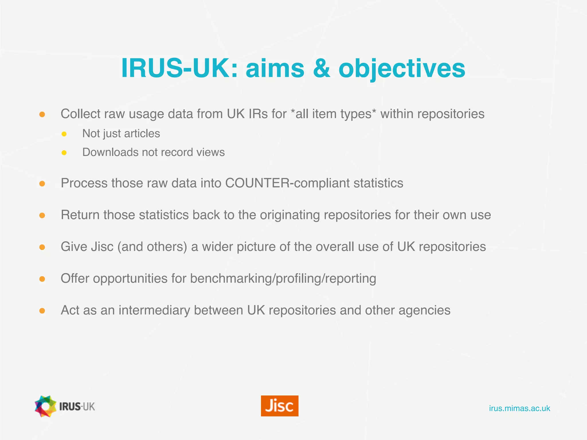 irus.mimas.ac.uk
IRUS-UK: aims & objectives
● Collect raw usage data from UK IRs for *all item types* within repositories
● Not just articles
● Downloads not record views
● Process those raw data into COUNTER-compliant statistics
● Return those statistics back to the originating repositories for their own use
● Give Jisc (and others) a wider picture of the overall use of UK repositories
● Offer opportunities for benchmarking/profiling/reporting 
● Act as an intermediary between UK repositories and other agencies
 