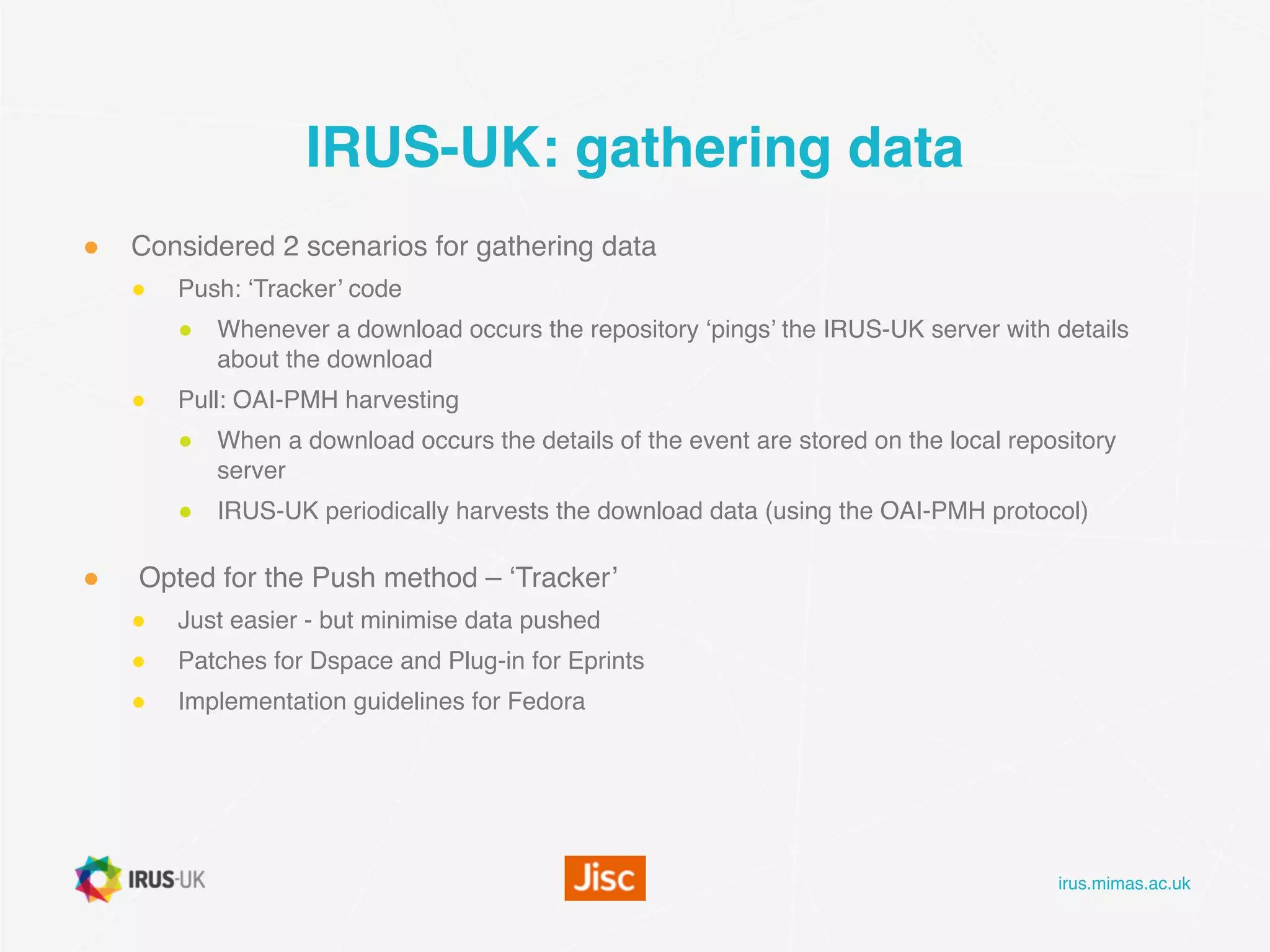 irus.mimas.ac.uk
IRUS-UK: gathering data
● Considered 2 scenarios for gathering data
● Push: ‘Tracker’ code
● Whenever a download occurs the repository ‘pings’ the IRUS-UK server with details
about the download
● Pull: OAI-PMH harvesting
● When a download occurs the details of the event are stored on the local repository
server
● IRUS-UK periodically harvests the download data (using the OAI-PMH protocol)
● Opted for the Push method – ‘Tracker’
● Just easier - but minimise data pushed
● Patches for Dspace and Plug-in for Eprints
● Implementation guidelines for Fedora
 