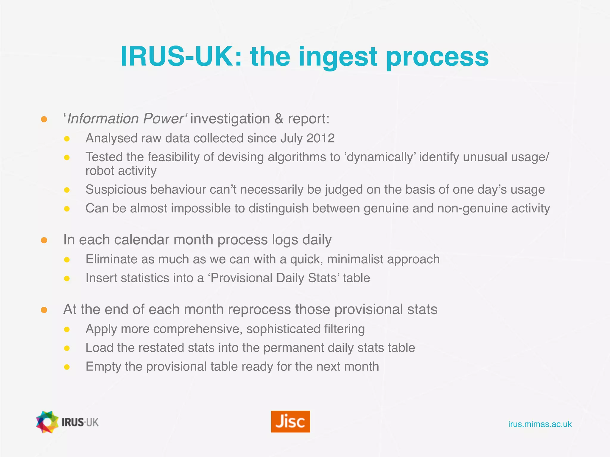 irus.mimas.ac.uk
IRUS-UK: the ingest process
● ‘Information Power‘ investigation & report:
● Analysed raw data collected since July 2012
● Tested the feasibility of devising algorithms to ‘dynamically’ identify unusual usage/
robot activity
● Suspicious behaviour can’t necessarily be judged on the basis of one day’s usage
● Can be almost impossible to distinguish between genuine and non-genuine activity
● In each calendar month process logs daily
● Eliminate as much as we can with a quick, minimalist approach
● Insert statistics into a ‘Provisional Daily Stats’ table
● At the end of each month reprocess those provisional stats
● Apply more comprehensive, sophisticated filtering
● Load the restated stats into the permanent daily stats table
● Empty the provisional table ready for the next month
 
