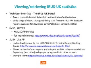 Viewing/retrieving IRUS-UK statistics
• Web User Interface - The IRUS-UK Portal
– Access currently behind Shibboleth authentication/authorisation
– Wide range of views, slicing and dicing stats from the IRUS-UK database
– Reports available for download as TSV/CSV/Excel spreadsheet files
• SUSHI service
– XML SOAP service
– for more info see: http://www.niso.org/workrooms/sushi/
• SUSHI Lite API
– Under development by the NISO SUSHI Lite Technical Report Working
Group (http://www.niso.org/workrooms/sushi/sushi_lite/)
– Allows retrieval of stats reports and snippets as JSON to be embedded into
Repository (and other) web pages, or ingested into other services
– Example client: http://www.irus.mimas.ac.uk/api/sushilite/v1_7/Client/
 