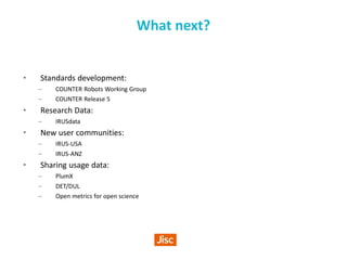 What next?
• Standards development:
– COUNTER Robots Working Group
– COUNTER Release 5
• Research Data:
– IRUSdata
• New user communities:
– IRUS-USA
– IRUS-ANZ
• Sharing usage data:
– PlumX
– DET/DUL
– Open metrics for open science
 