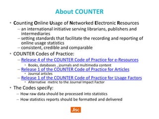 About COUNTER
• Counting Online Usage of Networked Electronic Resources
– an international initiative serving librarians, publishers and
intermediaries
– setting standards that facilitate the recording and reporting of
online usage statistics
– consistent, credible and comparable
• COUNTER Codes of Practice:
– Release 4 of the COUNTER Code of Practice for e-Resources
• Books, databases , journals and multimedia content
– Release 1 of the COUNTER Code of Practice for Articles
• Journal articles
– Release 1 of the COUNTER Code of Practice for Usage Factors
• Alternative metric to the Journal Impact Factor
• The Codes specify:
– How raw data should be processed into statistics
– How statistics reports should be formatted and delivered
 