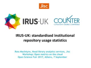 IRUS-UK: standardised institutional
repository usage statistics
Ross MacIntyre, Head library analytics services, Jisc
Workshop: Open metrics on the cloud
Open Science Fair 2017, Athens, 7 September
 