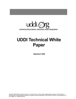 UDDI Technical White
                         Paper
                                                          September 6, 2000




Copyright © 2000-2002 by Accenture, Ariba, Inc., Commerce One, Inc., Fujitsu Limited, Hewlett-Packard Company, i2 Technologies, Inc.,
Intel Corporation, International Business Machines Corporation, Microsoft Corporation, Oracle Corporation, SAP AG, Sun Microsystems, Inc.,
and VeriSign, Inc. All Rights Reserved.
 