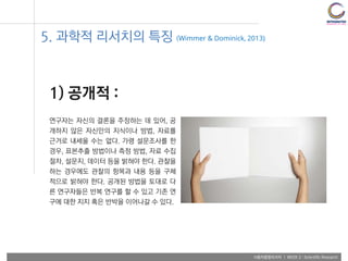 사용자융합리서치 | WEEK 2 : Scientific Research
5. 과학적 리서치의 특징 (Wimmer & Dominick, 2013)
1) 공개적 :
연구자는 자신의 결론을 주장하는 데 있어, 공
개하지 않은 자신만의 지식이나 방법, 자료를
근거로 내세울 수는 없다. 가령 설문조사를 한
경우, 표본추출 방법이나 측정 방법, 자료 수집
절차, 설문지, 데이터 등을 밝혀야 한다. 관찰을
하는 경우에도 관찰의 항목과 내용 등을 구체
적으로 밝혀야 한다. 공개된 방법을 토대로 다
른 연구자들은 반복 연구를 할 수 있고 기존 연
구에 대한 지지 혹은 반박을 이어나갈 수 있다.
 