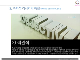 사용자융합리서치 | WEEK 2 : Scientific Research
5. 과학적 리서치의 특징 (Wimmer & Dominick, 2013)
2) 객관적 :
즉, 연구 설계를 위해 명백한 규칙과 절차가 마련되고 그에 따라 이루어져야 한다.
예를 들어, 부정적인 선거 캠페인을 분석할 때 무엇이 ‘부정적’인 콘텐츠인지 명확하게 정의되고 분석되어야
한다. 과학적 연구는 사실에 대한 해석(opinion)보다 사실(fact) 그 자체를 다룬다는 점에서 객관성이 특히
요구된다. 연구의 결과, 사실을 선택하고 기대는 버려야 한다. 이런 맥락에서 논리적 비약을 주의해야 한다.
 