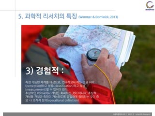 사용자융합리서치 | WEEK 2 : Scientific Research
3) 경험적 :
측정 가능한 세계를 대상으로, 연구하고자 하는 것을 지각
(perception)하고 분류(classification)하고 측정
(measurement)할 수 있어야 한다.
추상적인 아이디어나 개념은 회피하는 것이 아니라, 추상적
개념을 관찰과 측정이 가능하도록 엄밀하게 정의하는 것이 중
요 => 조작적 정의(operational definition)
5. 과학적 리서치의 특징 (Wimmer & Dominick, 2013)
 