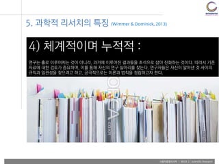 사용자융합리서치 | WEEK 2 : Scientific Research
4) 체계적이며 누적적 :
연구는 홀로 이루어지는 것이 아니라, 과거에 이루어진 결과들을 초석으로 삼아 진화하는 것이다. 따라서 기존
자료에 대한 검토가 중요하며, 이를 통해 자신의 연구 실마리를 찾는다. 연구자들은 자신이 알아낸 것 사이의
규칙과 일관성을 찾으려고 하고, 궁극적으로는 이론과 법칙을 정립하고자 한다.
5. 과학적 리서치의 특징 (Wimmer & Dominick, 2013)
 