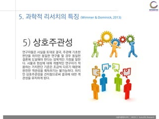 사용자융합리서치 | WEEK 2 : Scientific Research
5) 상호주관성
연구자들은 사실을 토대로 결국, 주관에 기초한
판단을 하지만 동일한 연구를 할 경우 동일한
결론에 도달해야 한다는 암묵적인 가정을 말한
다. 사물과 현상에 대해 개별적인 연구자가 적
용하는 가치판단 기준은 조금씩 다르기 때문에
완전한 객관성을 획득하기는 불가능하다. 하지
만 상호주관성을 견지함으로써 결과에 대한 객
관성을 유지하게 된다.
5. 과학적 리서치의 특징 (Wimmer & Dominick, 2013)
 