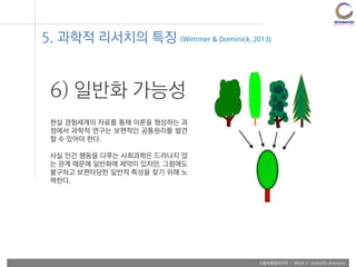 사용자융합리서치 | WEEK 2 : Scientific Research
6) 일반화 가능성
현실 경험세계의 자료를 통해 이론을 형성하는 과
정에서 과학적 연구는 보편적인 공통원리를 발견
할 수 있어야 한다.
사실 인간 행동을 다루는 사회과학은 드러나지 않
는 관계 때문에 일반화에 제약이 있지만, 그럼에도
불구하고 보편타당한 일반적 특성을 찾기 위해 노
력한다.
5. 과학적 리서치의 특징 (Wimmer & Dominick, 2013)
 