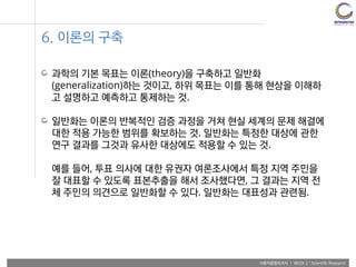 사용자융합리서치 | WEEK 2 : Scientific Research
6. 이론의 구축
과학의 기본 목표는 이론(theory)을 구축하고 일반화
(generalization)하는 것이고, 하위 목표는 이를 통해 현상을 이해하
고 설명하고 예측하고 통제하는 것.
일반화는 이론의 반복적인 검증 과정을 거쳐 현실 세계의 문제 해결에
대한 적용 가능한 범위를 확보하는 것. 일반화는 특정한 대상에 관한
연구 결과를 그것과 유사한 대상에도 적용할 수 있는 것.
예를 들어, 투표 의사에 대한 유권자 여론조사에서 특정 지역 주민을
잘 대표할 수 있도록 표본추출을 해서 조사했다면, 그 결과는 지역 전
체 주민의 의견으로 일반화할 수 있다. 일반화는 대표성과 관련됨.
 