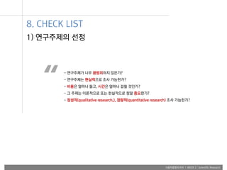 사용자융합리서치 | WEEK 2 : Scientific Research
1) 연구주제의 선정
- 연구주제가 너무 광범위하지 않은가?
- 연구주제는 현실적으로 조사 가능한가?
- 비용은 얼마나 들고, 시간은 얼마나 걸릴 것인가?
- 그 주제는 이론적으로 또는 현실적으로 정말 중요한가?
- 정성적(qualitative research,), 정량적(quantitative research) 조사 가능한가?
“
8. CHECK LIST
 