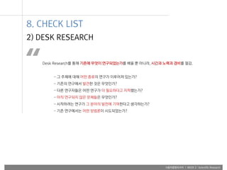 사용자융합리서치 | WEEK 2 : Scientific Research
Desk Research를 통해 기존에 무엇이 연구되었는가를 배울 뿐 아니라, 시간과 노력과 경비를 절감.
- 그 주제에 대해 어떤 종류의 연구가 이루어져 있는가?
- 기존의 연구에서 발견한 것은 무엇인가?
- 다른 연구자들은 어떤 연구가 더 필요하다고 지적했는가?
- 아직 연구되지 않은 문제들은 무엇인가?
- 시작하려는 연구가 그 분야의 발전에 기여한다고 생각하는가?
- 기존 연구에서는 어떤 방법론이 시도되었는가?
“
2) DESK RESEARCH
8. CHECK LIST
 