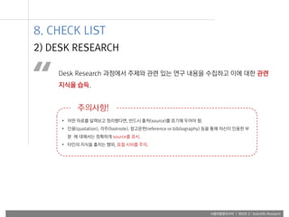 사용자융합리서치 | WEEK 2 : Scientific Research
Desk Research 과정에서 주제와 관련 있는 연구 내용을 수집하고 이에 대한 관련
지식을 습득.“
• 어떤 자료를 살펴보고 정리했다면, 반드시 출처(source)를 표기해 두어야 함.
• 인용(quotation), 각주(footnote), 참고문헌(reference or bibliography) 등을 통해 자신이 인용한 부
분 에 대해서는 정확하게 source를 표시.
• 타인의 지식을 훔치는 행위, 표절 시비를 주의.
주의사항!
2) DESK RESEARCH
8. CHECK LIST
 
