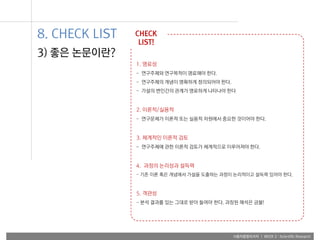 사용자융합리서치 | WEEK 2 : Scientific Research
1. 명료성
- 연구주제와 연구목적이 명료해야 한다.
- 연구주제의 개념이 명확하게 정의되어야 한다.
- 가설의 변인간의 관계가 명료하게 나타나야 한다
2. 이론적/실용적
- 연구문제가 이론적 또는 실용적 차원에서 중요한 것이어야 한다.
3. 체계적인 이론적 검토
- 연구주제에 관한 이론적 검토가 체계적으로 이루어져야 한다.
4. 과정의 논리성과 설득력
- 기존 이론 혹은 개념에서 가설을 도출하는 과정이 논리적이고 설득력 있어야 한다.
5. 객관성
- 분석 결과를 있는 그대로 받아 들여야 한다. 과장된 해석은 금물!
CHECK
LIST!
3) 좋은 논문이란?
8. CHECK LIST
 