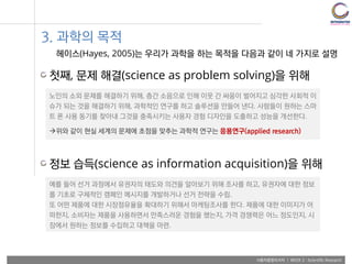 사용자융합리서치 | WEEK 2 : Scientific Research
3. 과학의 목적
헤이스(Hayes, 2005)는 우리가 과학을 하는 목적을 다음과 같이 네 가지로 설명
첫째, 문제 해결(science as problem solving)을 위해
노인의 소외 문제를 해결하기 위해, 층간 소음으로 인해 이웃 간 싸움이 벌어지고 심각한 사회적 이
슈가 되는 것을 해결하기 위해, 과학적인 연구를 하고 솔루션을 만들어 낸다. 사람들이 원하는 스마
트 폰 사용 동기를 찾아내 그것을 충족시키는 사용자 경험 디자인을 도출하고 성능을 개선한다.
위와 같이 현실 세계의 문제에 초점을 맞추는 과학적 연구는 응용연구(applied research)
정보 습득(science as information acquisition)을 위해
예를 들어 선거 과정에서 유권자의 태도와 의견을 알아보기 위해 조사를 하고, 유권자에 대한 정보
를 기초로 구체적인 캠페인 메시지를 개발하거나 선거 전략을 수립.
또 어떤 제품에 대한 시장점유율을 확대하기 위해서 마케팅조사를 한다. 제품에 대한 이미지가 어
떠한지, 소비자는 제품을 사용하면서 만족스러운 경험을 했는지, 가격 경쟁력은 어느 정도인지, 시
장에서 원하는 정보를 수집하고 대책을 마련.
 