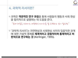사용자융합리서치 | WEEK 2 : Scientific Research
4. 과학적 리서치란?
과학은 객관적인 연구 과정을 통해 사람들의 행동과 사회 현상
을 합리적으로 설명하는 데 도움을 준다.
“문제 해결을 위해서는 과학적인 리서치를 잘 수행하는 것이 필수적.”
‘과학적 리서치’는 자연현상과 사회현상 사이의 있음직한 관계
에 대한 가설적 명제를 체계적이고 경험적이며 통제적이고 비
판적으로 연구하는 것 (Kerlinger, 1995).
 