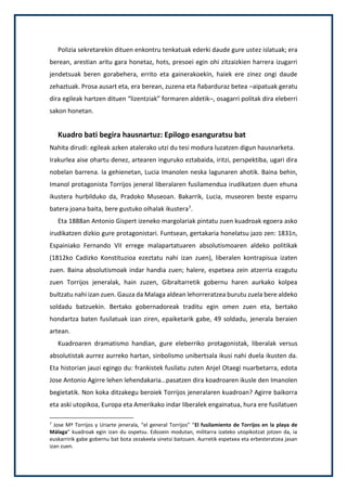 Polizia sekretarekin dituen enkontru tenkatuak ederki daude gure ustez islatuak; era
berean, arestian aritu gara honetaz, hots, presoei egin ohi zitzaizkien harrera izugarri
jendetsuak beren gorabehera, errito eta gainerakoekin, haiek ere zinez ongi daude
zehaztuak. Prosa ausart eta, era berean, zuzena eta ñabarduraz betea –aipatuak geratu
dira egileak hartzen dituen “lizentziak” formaren aldetik–, osagarri politak dira eleberri
sakon honetan.
Kuadro bati begira hausnartuz: Epilogo esanguratsu bat
Nahita dirudi: egileak azken atalerako utzi du tesi modura luzatzen digun hausnarketa.
Irakurlea aise ohartu denez, artearen inguruko eztabaida, iritzi, perspektiba, ugari dira
nobelan barrena. Ia gehienetan, Lucia Imanolen neska lagunaren ahotik. Baina behin,
Imanol protagonista Torrijos jeneral liberalaren fusilamendua irudikatzen duen ehuna
ikustera hurbilduko da, Pradoko Museoan. Bakarrik, Lucia, museoren beste esparru
batera joana baita, bere gustuko oihalak ikustera7.
Eta 1888an Antonio Gispert izeneko margolariak pintatu zuen kuadroak egoera asko
irudikatzen dizkio gure protagonistari. Funtsean, gertakaria honelatsu jazo zen: 1831n,
Espainiako Fernando VII errege malapartatuaren absolutismoaren aldeko politikak
(1812ko Cadizko Konstituzioa ezeztatu nahi izan zuen), liberalen kontrapisua izaten
zuen. Baina absolutismoak indar handia zuen; halere, espetxea zein atzerria ezagutu
zuen Torrijos jeneralak, hain zuzen, Gibraltarretik gobernu haren aurkako kolpea
bultzatu nahi izan zuen. Gauza da Malaga aldean lehorreratzea burutu zuela bere aldeko
soldadu batzuekin. Bertako gobernadoreak traditu egin omen zuen eta, bertako
hondartza baten fusilatuak izan ziren, epaiketarik gabe, 49 soldadu, jenerala beraien
artean.
Kuadroaren dramatismo handian, gure eleberriko protagonistak, liberalak versus
absolutistak aurrez aurreko hartan, sinbolismo unibertsala ikusi nahi duela ikusten da.
Eta historian jauzi egingo du: frankistek fusilatu zuten Anjel Otaegi nuarbetarra, edota
Jose Antonio Agirre lehen lehendakaria…pasatzen dira koadroaren ikusle den Imanolen
begietatik. Non koka ditzakegu beroiek Torrijos jeneralaren kuadroan? Agirre baikorra
eta aski utopikoa, Europa eta Amerikako indar liberalek engainatua, hura ere fusilatuen
7
Jose Mª Torrijos y Uriarte jenerala, “el general Torrijos” “El fusilamiento de Torrijos en la playa de
Málaga” kuadroak egin izan du ospetsu. Edozein modutan, militarra izateko utopikotzat jotzen da, ia
euskarririk gabe gobernu bat bota zezakeela sinetsi baitzuen. Aurretik espetxea eta erbesteratzea jasan
izan zuen.
 