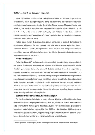 Deklaratzekorik ez. Ezaugarri nagusiak
Beñat Sarasolaren nobela honek 14 kapitulu ditu eta 302 orrialde. Kapituluetatik
hiruk zehaztu egiten dute garaia (1995-1996); besteek berriz, beraien edukiari buruzko
erreferentzia garbiak ematen dituzte: Reina Sofía, Monte Igueldo, Malagako hondartzak,
bestetan, atal horietan narratzen den zerbaiten haria jasotzen dute, kanta bat “To the
End of Love”, edota usain bat: “Black Angel”; inoiz historia handia duten eraikinak
gogorarazten dizkigute: “La Equitativa”. “Raza española”, berriz, Zumalarregiren patuaz
luze-labur ari da, besteak beste.
Nobela abian hasten da protagonista, zeinen izena oker ez bagaude behin bakarrik
ematen den eleberrian barrena: Imanol, eta bere neska laguna Lucia Madrilerantz
ateratzen direnean. Master bat egitera doa neska. Mutilak ezin izango dio Madrileko
egonaldian lagundu bibliotekari plaza atera berri baita Donostian. Bada, berau dugu
nobelako abiapuntua eta ardatza.
Nobelaren toposa
Eleberriak Donostia1 badu ere epizentroa zelanbait esateko, beste kokapen batzuk
ere baditu: Madril bera. Donostiak eta Madrilek osatzen dute bada, nobelaren ardatz.
Halaber, gertakarien tempoak, orainaldi batetik abiatuz, Imanol protagonistaren
gaztaroa besarkatzen du zenbaitetan, “gatazka” garaia kontatzen delarik nagusiki (1995
eta 1996 urteak zehazten dira). Gero, arestian aipatu dugun orainaldian protagonistaren
gogoeta dago iraganaz batez ere. Aldi horri lotuz, aitaren figurak balio dio protagonistari
haren ikuspegia emateko: Espainiako 1936ko Gerra eta, orduko fronteak Donostia
dutelarik kokaleku. Beste fronte bat suposatuko du protagonistaren gaztaroan Donostia
bera, nahiz eta noski protagonista berriekin, hiria bihurtuko delarik, orduan ere, gatazka
baten, euskal gatazkaren adibide gordina.
Euskal Herria abertzaletasunaren ikuspegitik
Zer izenburu jarri nobelari eta, ez dago zalantzarik beti ere alderdi literarioa, hots,
idazlearen irudipena hegan jartzen delarik, ehun bat, trama bat osatzen den osotasuna
alde batera utzirik, hemen garbi dago bada, Euskal Herri demagun aski garaikidearen
historiaren irakurketa bat egiten dela, hasi 1833ko I. karlistaldiak, 1936ko Gerraren
arrastoetatik pasa eta, azkenik, iragan haiek gure gatazka armatua deitu izan den garaia
lotzen direlarik. Horra historiaren harian nobelak daraman ibilbidea.
1
Beltzez ageri diren hitzen zergatia, iruzkin honen egilearentzat ustez interesgarrienak direnak dira.
 