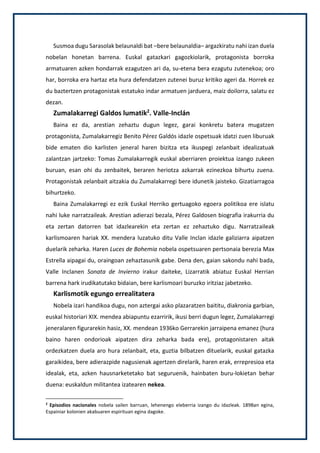 Susmoa dugu Sarasolak belaunaldi bat –bere belaunaldia– argazkiratu nahi izan duela
nobelan honetan barrena. Euskal gatazkari gagozkiolarik, protagonista borroka
armatuaren azken hondarrak ezagutzen ari da, su-etena bera ezagutu zutenekoa; oro
har, borroka era hartaz eta hura defendatzen zutenei buruz kritiko ageri da. Horrek ez
du baztertzen protagonistak estatuko indar armatuen jarduera, maiz doilorra, salatu ez
dezan.
Zumalakarregi Galdos lumatik2
. Valle-Inclán
Baina ez da, arestian zehaztu dugun legez, garai konkretu batera mugatzen
protagonista, Zumalakarregiz Benito Pérez Galdós idazle ospetsuak idatzi zuen liburuak
bide ematen dio karlisten jeneral haren bizitza eta ikuspegi zelanbait idealizatuak
zalantzan jartzeko: Tomas Zumalakarregik euskal aberriaren proiektua izango zukeen
buruan, esan ohi du zenbaitek, beraren heriotza azkarrak ezinezkoa bihurtu zuena.
Protagonistak zelanbait aitzakia du Zumalakarregi bere idunetik jaisteko. Gizatiarragoa
bihurtzeko.
Baina Zumalakarregi ez ezik Euskal Herriko gertuagoko egoera politikoa ere islatu
nahi luke narratzaileak. Arestian adierazi bezala, Pérez Galdosen biografia irakurria du
eta zertan datorren bat idazlearekin eta zertan ez zehaztuko digu. Narratzaileak
karlismoaren hariak XX. mendera luzatuko ditu Valle Inclan idazle galiziarra aipatzen
duelarik zeharka. Haren Luces de Bohemia nobela ospetsuaren pertsonaia berezia Max
Estrella aipagai du, oraingoan zehaztasunik gabe. Dena den, gaian sakondu nahi bada,
Valle Inclanen Sonata de Invierno irakur daiteke, Lizarratik abiatuz Euskal Herrian
barrena hark irudikatutako bidaian, bere karlismoari buruzko iritziaz jabetzeko.
Karlismotik egungo errealitatera
Nobela izari handikoa dugu, non aztergai asko plazaratzen baititu, diakronia garbian,
euskal historiari XIX. mendea abiapuntu ezarririk, ikusi berri dugun legez, Zumalakarregi
jeneralaren figurarekin hasiz, XX. mendean 1936ko Gerrarekin jarraipena emanez (hura
baino haren ondorioak aipatzen dira zeharka bada ere), protagonistaren aitak
ordezkatzen duela aro hura zelanbait, eta, guztia bilbatzen dituelarik, euskal gatazka
garaikidea, bere adierazpide nagusienak agertzen direlarik, haren erak, errepresioa eta
idealak, eta, azken hausnarketetako bat seguruenik, hainbaten buru-lokietan behar
duena: euskaldun militantea izatearen nekea.
2
Episodios nacionales nobela sailen barruan, lehenengo eleberria izango du idazleak. 1898an egina,
Espainiar kolonien akabuaren espirituan egina dagoke.
 