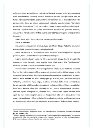nabaritzen direla. Aspaldi baten, karlistak eta liberalak, geroago betiko abertzaleak eta
ezker abertzalekoak3. Bestalde, nobelan karlismoari ematen zaion garrantzia, hain da
handia non iradokitzen baita, ideologia haren haria oraindik ere ez dela ia berrehun urte
geroago eten. Hona zer dioen protagonistak nobelako pasarte batean: “Karlistarik
gabeko herri karlista gara” (138). Hari etsikorra, negatiboa protagonistaren ikuspegitik.
Bestalde, azpimarratzen ari garen eleberriaren eszeptizismo giroaren barruan,
aipagarria da narratzailearen kritika zuzena ezker abertzalearen garai bateko jarreren
inguruan.4
Azken finean, epika nekez ezkontzen baita eszeptizismoarekin.
Lucia eta Miren
Bitasunaren adibidearekin jarraituz, Lucia eta Miren ditugu. Nobelako emakume
protagonistak, Imanolen inguruan mugituko direnak.
Bikote harremanak eta sexuaren garrantzia beraietan, artearen eginkizuna egungo
gizartean, horra Lucia eta Mirenen presentziak dakarkiguna.
Esparru sentimentalean Lucia eta Miren pertsonaiak ditugu, berriz, protagonista
nagusiaren neska lagunak. Labur esanda, Lucia Madrileratu dela “aprobetxatuz”
Imanolek Mirenek lotuko du harreman noizbehinkakoa.
Bi emakumeren artean bira dabil protagonistaren bihotza: Lucia eta Miren, hurrenez
hurren. Bien artean dagoen aldea, arraren eta emearen arteko bizitza sexuala bezain
aspaldikoa, zaharra beraz, dugu. Labur eta zabarkeriaz esanda: batak ematen ez diona,
besteak eman beharko dio. Baina badago gehiago. Hasteko, Lucia, Imanolen andregai
“ofiziala“, kartesianoa dugu, alegia, burutsua, orekatua, hotza bere sentimenduak
kanporatzen eta, aski lehorra bere sexu apetak erakusten. Ostera, Miren, motza behar
bada bere ikasketa laburrekin, –honekin ez du, alderdi intelektualetik behintzat,
xextrarik espero protagonistak–, Mirenek bada, aurrekoaren aldean ikasketa maila
apala du, hura masterra egiten, beste hau ile apaintzaile edo. Miren baina, bizia, irekia
dugu, –Lucia ez bezala –; Mirenen baitan bihotzak agintzen dio buruari, bera maitekorra
da, bat-batekoa, sutsua sexu harremanetan. Eta horretan ez du kontrariorik, nonbait.
3
Euskal Autonomia sortu zen garaian, gertatu izan ziren bikoiztasun konponezinak euskal kulturan: Habe
eta AEK, Deia eta Egin…,
4
Adibidez, alkohola salduz lortzen ziren diru sarrerak “intentsitate gutxiko zerga iraultzailea” deitzen ditu
protagonistak. (165). Aurrerago, beste konsigna baten inguruan: “la mili con los milis” adierazpidea dakar
(70). Beste une batez, ondokoa :”kale borroka txorta borroka da”.
 