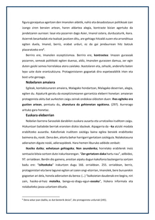 figura goraipatua agertzen den Imanolen aldetik, nahiz eta desadostasun politikoak izan
izango ziren beraien artean, haren aldartea alegia, kontraste bizian agertuko da
jendetzaren aurrean: lasai eta pozarren dago Asier, Imanol ostera, durduzaturik, ikara.
Asierrek besarkadak eta txaloak jasotzen ditu, are gehiago hitzaldi zuzen eta arranditsua
egiten duela, Imanol, berriz, erabat urduri, ez da gai jendaurrean hitz batzuk
plazaratzeko ere6.
Berriro ere, Imanolen eszeptizismoa. Berriro ere, kontrastea: Imazen gurasoak
pozarren, semeak politikoki egiten duenaz, aldiz, Imanolen gurasoen damua, zer egin
duten gaizki semea horrelakoa atera zaielako. Ikastolaren eta, zehazki, andereño baten
lepo uzte dute erantzukizuna. Protagonistaren gogoetak dira espetxealditik irten eta
bost urte geroago.
Nobelaren amaiera
Egileak, kontakizunaren amaiera, Malagako hondartzan, Malagako deserrian, alegia,
egiten du. Aipaturik geratu da eszeptizismoaren garrantzia eleberri honetan: amaieran
protagonista akitu bat aurkezten zaigu zeinak ondokoa oldozten duen: Ihes egiteko era
guztien artean, pentsatu du, ahanztura da gehienetan egokiena. (297). Aurrerago
arituko gara honetaz.
Euskara eleberrian
Nobelan barrena Sarasolak darabilen euskara ausarta eta urratzailea iruditzen zaigu.
Hizkuntzari baliabide berriak eransten dizkio idazleak. Aipagarria da –ka atzizki modala
erabiltzeko ausardia. Kakofoniak iruditzen zaizkigu baina egilea beraiek erabiltzeko
baimena du, noski. Dena den, aitortu behar harrigarri gertatzen zaizkigula. Nolakotasuna
adierazten digute noski, adierazpideek. Hara hemen liburuko adibide zenbait:
Ikasiko dutka; xehetasun gehiagoka; Non zeundenka; horrelako erabilerek inoiz
sentsazio bitxia sortzen dute irakurlearengan. “Zer-gertatzen-daka hartu nau”, adibidez,
97. orrialdean. Berdin dio gainera, arestian aipatu dugun kakofonia baztergarria sortzen
badu ere: “isiltzekoka” irakurtzen dugu 166. orrialdean. 255. orrialdean, berriz,
protagonistari eta bere lagunei egiten ari zaien ongi-etorrian, Imanolek, bere buruarekin
gogoetan ari dela, honela adierazten du berea: (…) “balkoietan daudenak ere begira, niri
zain, hasiko-al-haiz motelka, benga-ez-diagu-egun-osoaka”, hizkera informala eta
nolabaiteko jasoa uztartzen dituela.
6
Dena azkar joan dadila, ez dut besterik desio”, dio protagonista urduriak (245).
 
