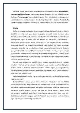 Bestalde, hiztegi mailan egilea ausarta dugu maileguak euskaratzen: enparanoiatu,
estonatu, parkinatu, fueratu eta horrelako aditzak darabiltza. Oro har, baliabide berriak
baliatzen: ”patolucasago” idazten du beste behin, –bere ustezko Lucia neska lagunaren
adiskide berriaren karikatura egiten diharduela protagonistak– eta abar. Puntalakurlo
edo tunkoso bezalako hitzak adibidez (69), nekez aurkituko ditu irakurleak hiztegietan.
Iritzia
Beñat Sarasolak arnas handiko eleberria idatzi nahi izan du. Euskal Herriaren historia
bat XXI. mendeko mutil gazte baten ikuspegitik. Sarasolak Euskal Herriaren azken
berrehun urteak islatu nahi izan ditu, abertzaletasuna ardatz harturik. Horretarako
protagonista nagusitzat mutil gazte bat hautatu du. Abiapuntu, Zumalakarregi I.
karlistaldian borrokatu zuen jeneral ormaiztegitarra. Lau begiren bitartez, Espainiako
ortodoxia (Galdos) eta herabeki heterodoxiak (Valle Inclan), zer zioten karlismoaz
adierazten zaigu bai eta narratzailearen iritzia besteena kontuan harturik. Denbora
guregana dator XIX. mendeari XX. jarraitzen diola eta, 1936ko Gerrak gure gizartean utzi
zuen arrastoa aintzat harturik (aita izango du zelanbait ideologia emaile), Euskal Gatazka
deitu izan denarekin topo egiten dugu. Une hartan ETAk eta bere jardunbideak beteko
du narratzailearen jarduna.
Horrela bada, protagonista orojakile horrek garaiak, egoerak eta jarrerak epaituko
ditu bere irakurketa eginez: batzuetan lekuko soil bezala, bestetan bere hezur-haragitan
biktima izanik. Ez da baina soil-soilik irakurketa politikoa egiten, euskal gizartearen
erradiografia ere badago: arrunkeria eta askoren bizitza erraza (eskia, jatordu oparoak);
euskarari zaion begirune urria…
Bada, irakurleak galde lezake, eta, non da literatur alderdia, non daude fikzionatutako
egoerak, jarrerak?
Dena da fikzioa! –esango genuke baikor. Historiaren interpretazio bat den aldetik!
Lucia pertsonaiari zor diogu arteari buruz ematen diren iritziak, sorrarazten dituen
eztabaidak, egiten diren ebazpenak. Beragandik dator arteak, pinturak, zehazki duen
garrantzia nobela honetan. Zorrotza da hura eta hotza, gainera. Miren neska
pertxentaren pasadizoek, aldiz, haren naturaltasuna azpimarratzen dute, hots, bat-
batekotasuna, Imanolek ezagutu zuenetik: “oraindik izenik ez zekien neskarekin topo
egin zuelarik”; sexu eszena ongi esplizitatuak…
 