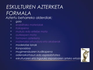 ESKULTUREN AZTERKETA
FORMALA

Aztertu beharreko alderdiak:













gaia
erabilitako materialak
Kokapena
mukulu edo erliebe mota
aurkezpen mota
formaren azterketa
materialen ehundura eta akaberak
modelatze lanak
Konposizioa
mugimenduaren irudikapena
adierazkortasun edo espresibitatea
eskulturaren eta inguruko espazioaren arteko erlazioa.

 