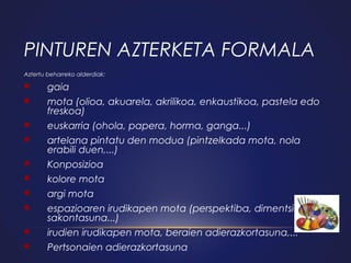 PINTUREN AZTERKETA FORMALA
Aztertu beharreko alderdiak:



gaia



mota (olioa, akuarela, akrilikoa, enkaustikoa, pastela edo
freskoa)



euskarria (ohola, papera, horma, ganga...)



artelana pintatu den modua (pintzelkada mota, nola
erabili duen,...)



Konposizioa



kolore mota



argi mota



espazioaren irudikapen mota (perspektiba, dimentsioa,
sakontasuna...)



irudien irudikapen mota, beraien adierazkortasuna,...



Pertsonaien adierazkortasuna

 