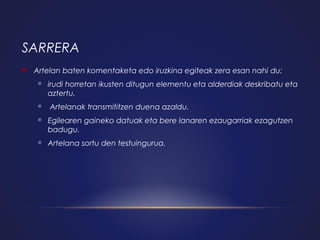 SARRERA


Artelan baten komentaketa edo iruzkina egiteak zera esan nahi du:




irudi horretan ikusten ditugun elementu eta alderdiak deskribatu eta
aztertu.
Artelanak transmititzen duena azaldu.



Egilearen gaineko datuak eta bere lanaren ezaugarriak ezagutzen
badugu.



Artelana sortu den testuingurua.

 